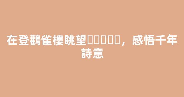 在登鸛雀樓眺望，感悟千年詩意